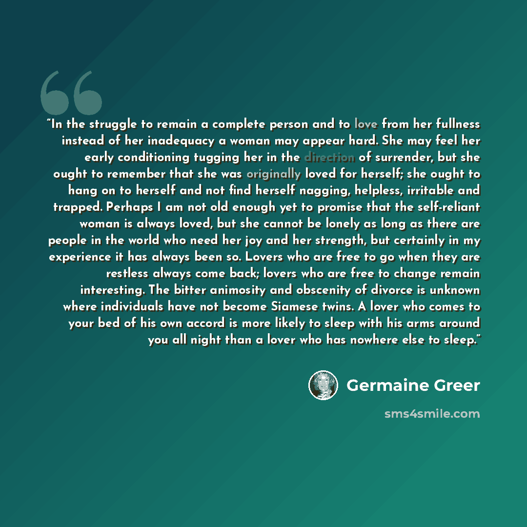 “In the struggle to remain a complete person and to love from her fullness instead of her inadequacy a woman may appear hard. She may feel her early conditioning tugging her in the direction of surrender, but she ought to remember that she was originally loved for herself; she ought to hang on to…” quote by Germaine Greer