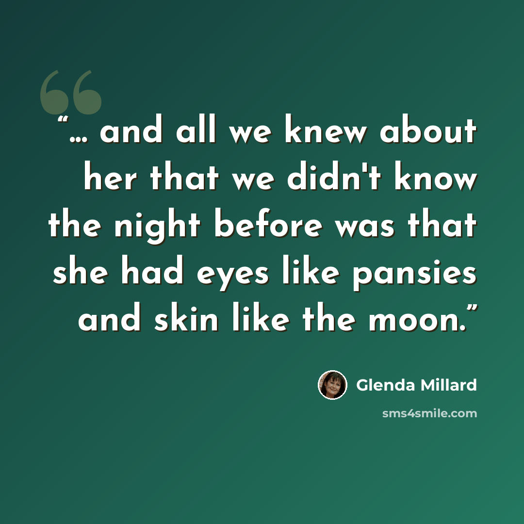 “... and all we knew about her that we didn't know the night before was that she had eyes like pansies and skin like the moon.” quote by Glenda Millard