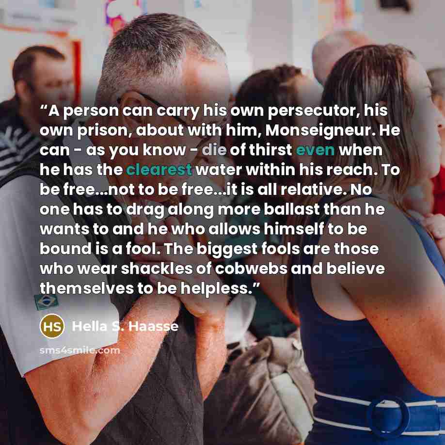“A person can carry his own persecutor, his own prison, about with him, Monseigneur. He can - as you know - die of thirst even when he has the clearest water within his reach. To be free...not to be free...it is all relative. No one has to drag along more ballast than he wants to and he who allows…” quote by Hella S. Haasse