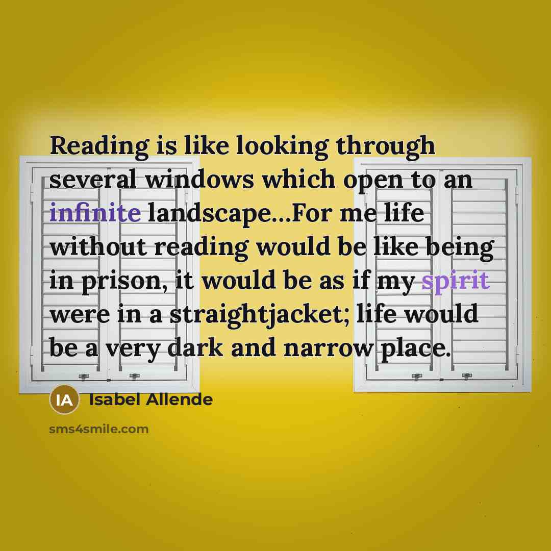 “Reading is like looking through several windows which open to an infinite landscape…For me life without reading would be like being in prison, it would be as if my spirit were in a straightjacket; life would be a very dark and narrow place.” quote by Isabel Allende