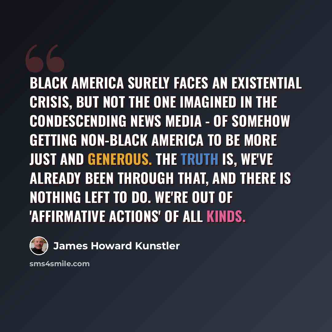 “Black America surely faces an existential crisis, but not the one imagined in the condescending news media - of somehow getting non-black America to be more just and generous. The truth is, we've already been through that, and there is nothing left to do. We're out of 'affirmative actions' of all…” quote by James Howard Kunstler