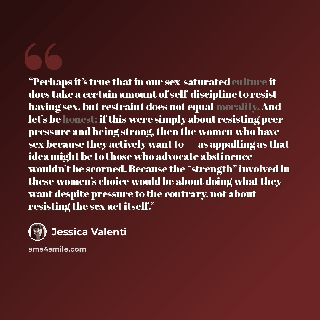 “Perhaps it’s true that in our sex-saturated culture it does take a certain amount of self-discipline to resist having sex, but restraint does not equal morality. And let’s be honest: if this were simply about resisting peer pressure and being strong, then the women who have sex because they…” quote by Jessica Valenti