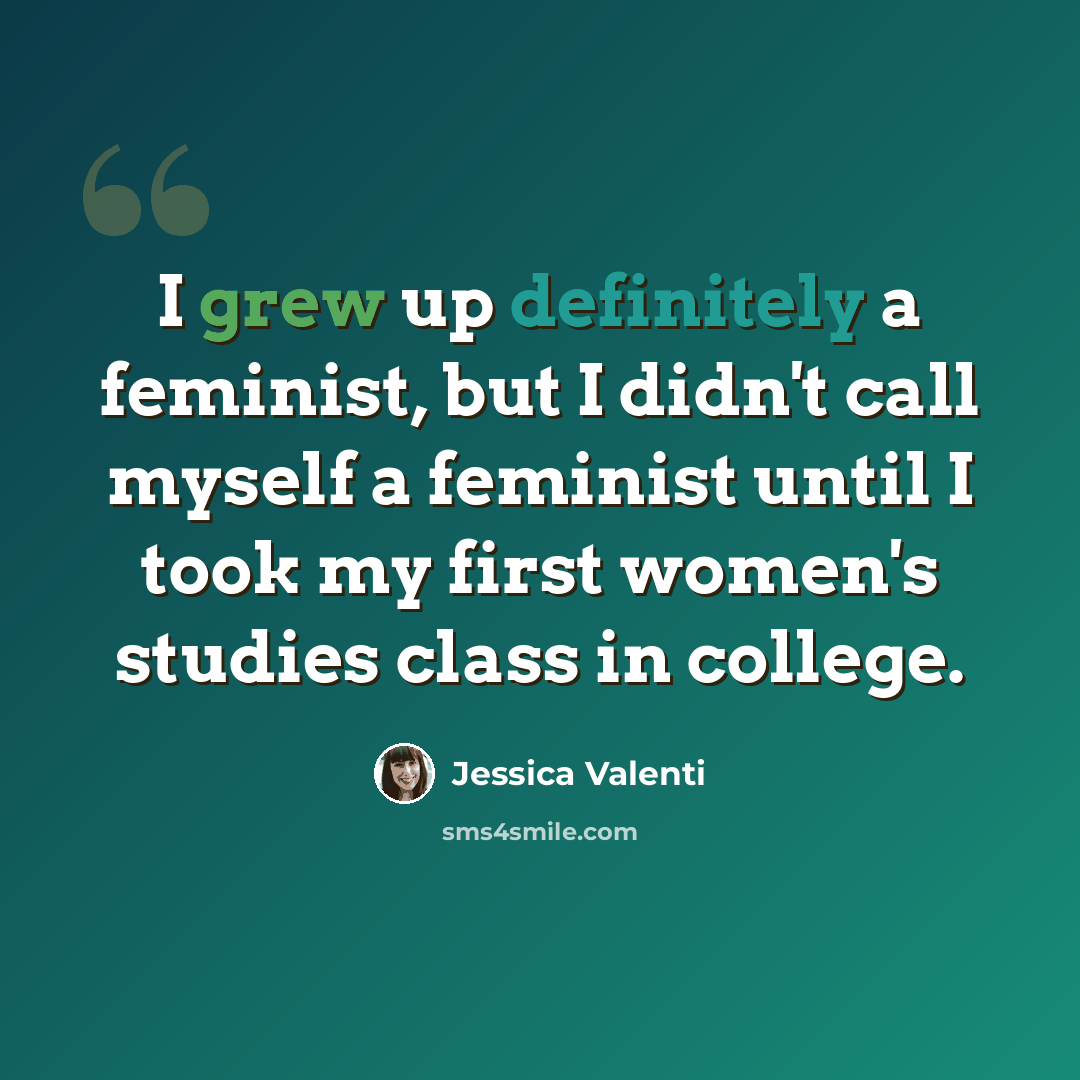 “I grew up definitely a feminist, but I didn't call myself a feminist until I took my first women's studies class in college.” quote by Jessica Valenti