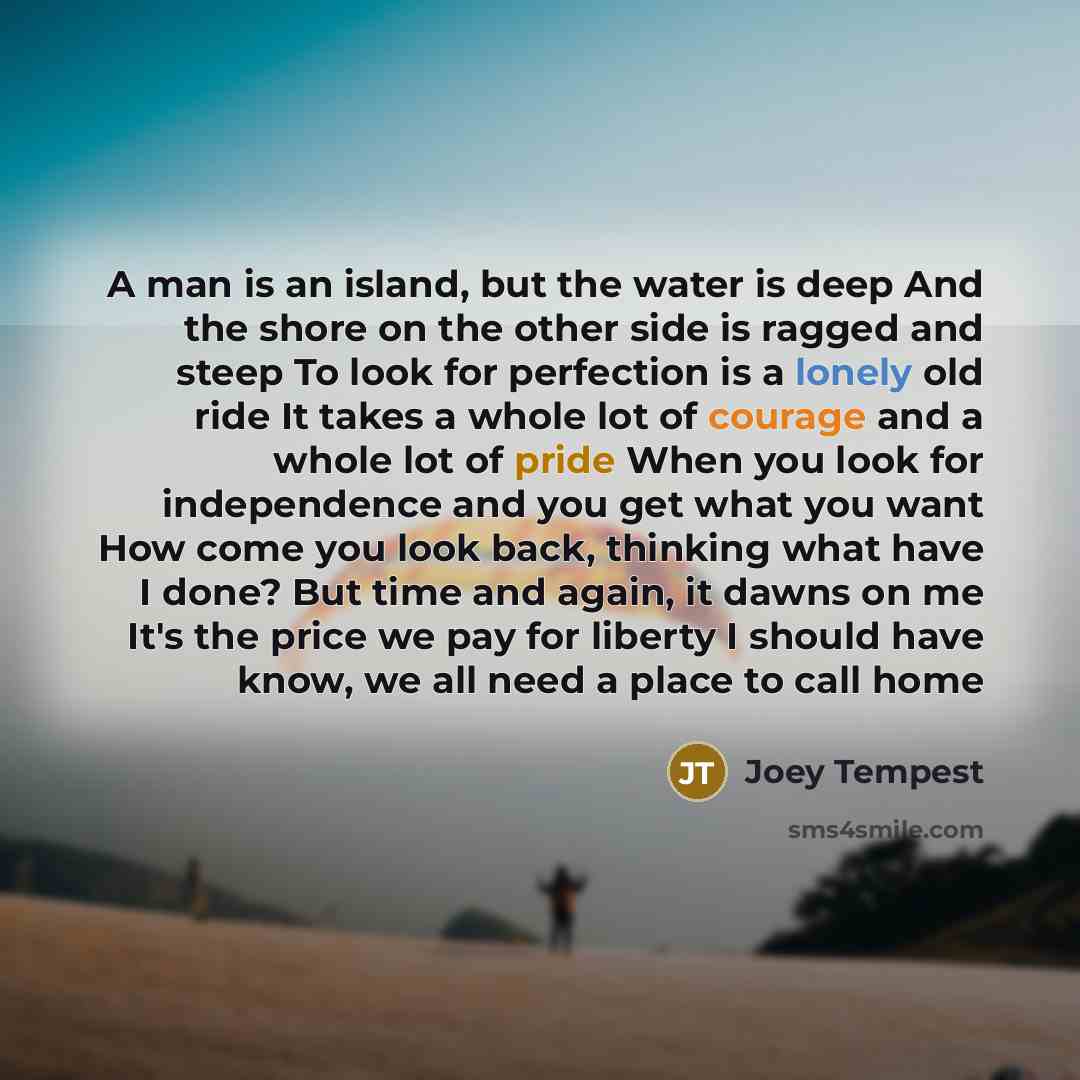 “A man is an island, but the water is deep And the shore on the other side is ragged and steep To look for perfection is a lonely old ride It takes a whole lot of courage and a whole lot of pride When you look for independence and you get what you want How come you look back, thinking what have I…” quote by Joey Tempest
