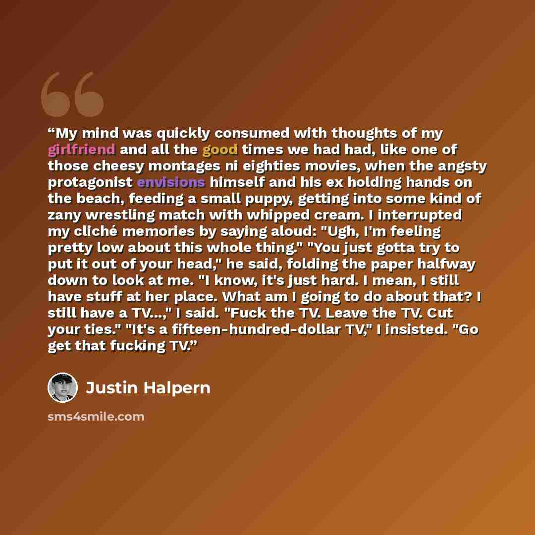 “My mind was quickly consumed with thoughts of my girlfriend and all the good times we had had, like one of those cheesy montages ni eighties movies, when the angsty protagonist envisions himself and his ex holding hands on the beach, feeding a small puppy, getting into some kind of zany wrestling…” quote by Justin Halpern