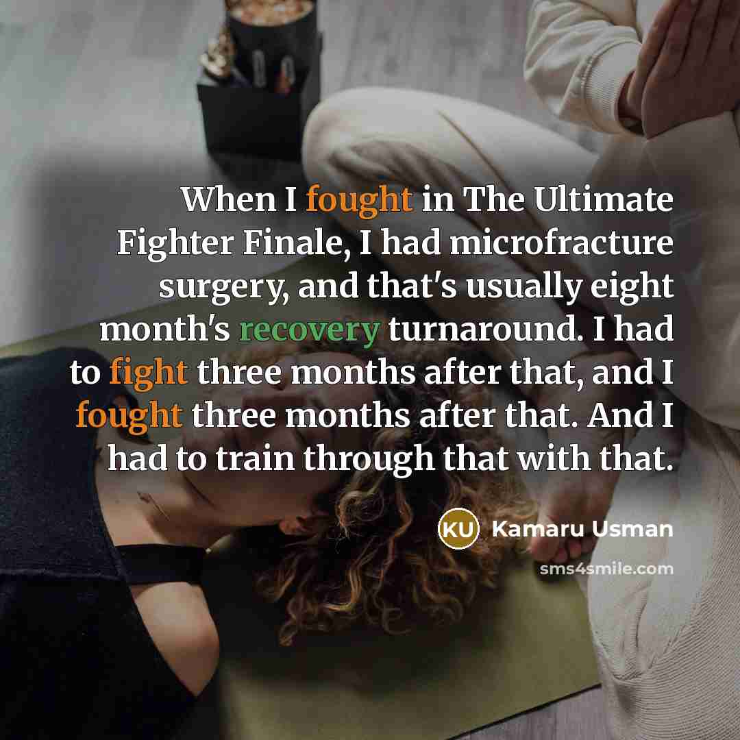 “When I fought in The Ultimate Fighter Finale, I had microfracture surgery, and that's usually eight month's recovery turnaround. I had to fight three months after that, and I fought three months after that. And I had to train through that with that.” quote by Kamaru Usman