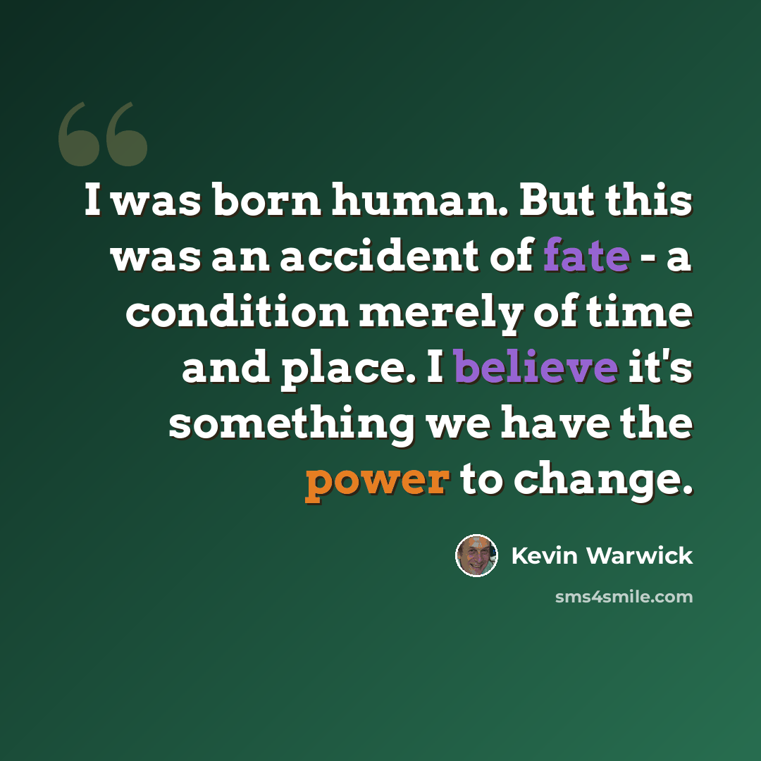 “I was born human. But this was an accident of fate - a condition merely of time and place. I believe it's something we have the power to change.” quote by Kevin Warwick