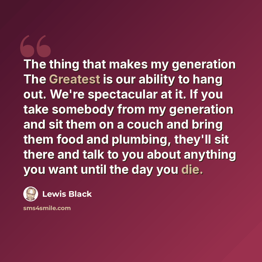 “The thing that makes my generation The Greatest is our ability to hang out. We're spectacular at it. If you take somebody from my generation and sit them on a couch and bring them food and plumbing, they'll sit there and talk to you about anything you want until the day you die.” quote by Lewis Black
