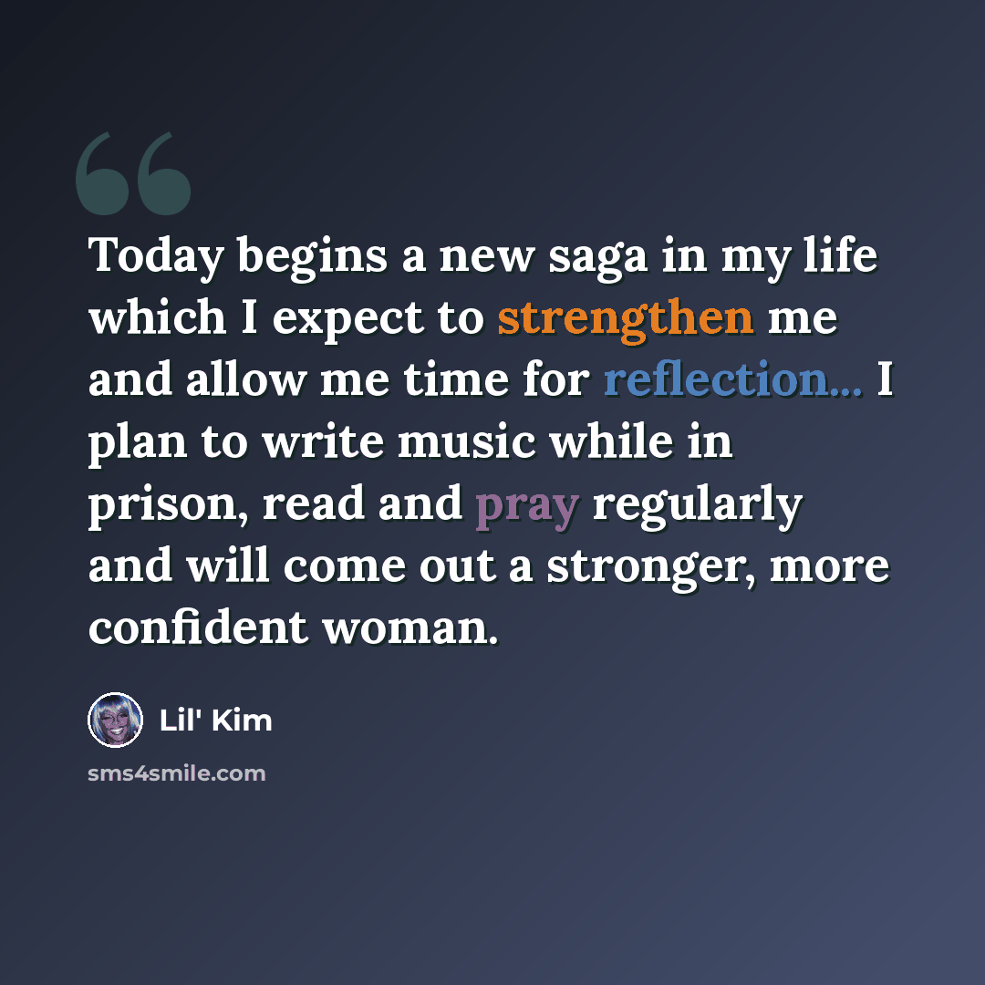 “Today begins a new saga in my life which I expect to strengthen me and allow me time for reflection... I plan to write music while in prison, read and pray regularly and will come out a stronger, more confident woman.” quote by Lil' Kim