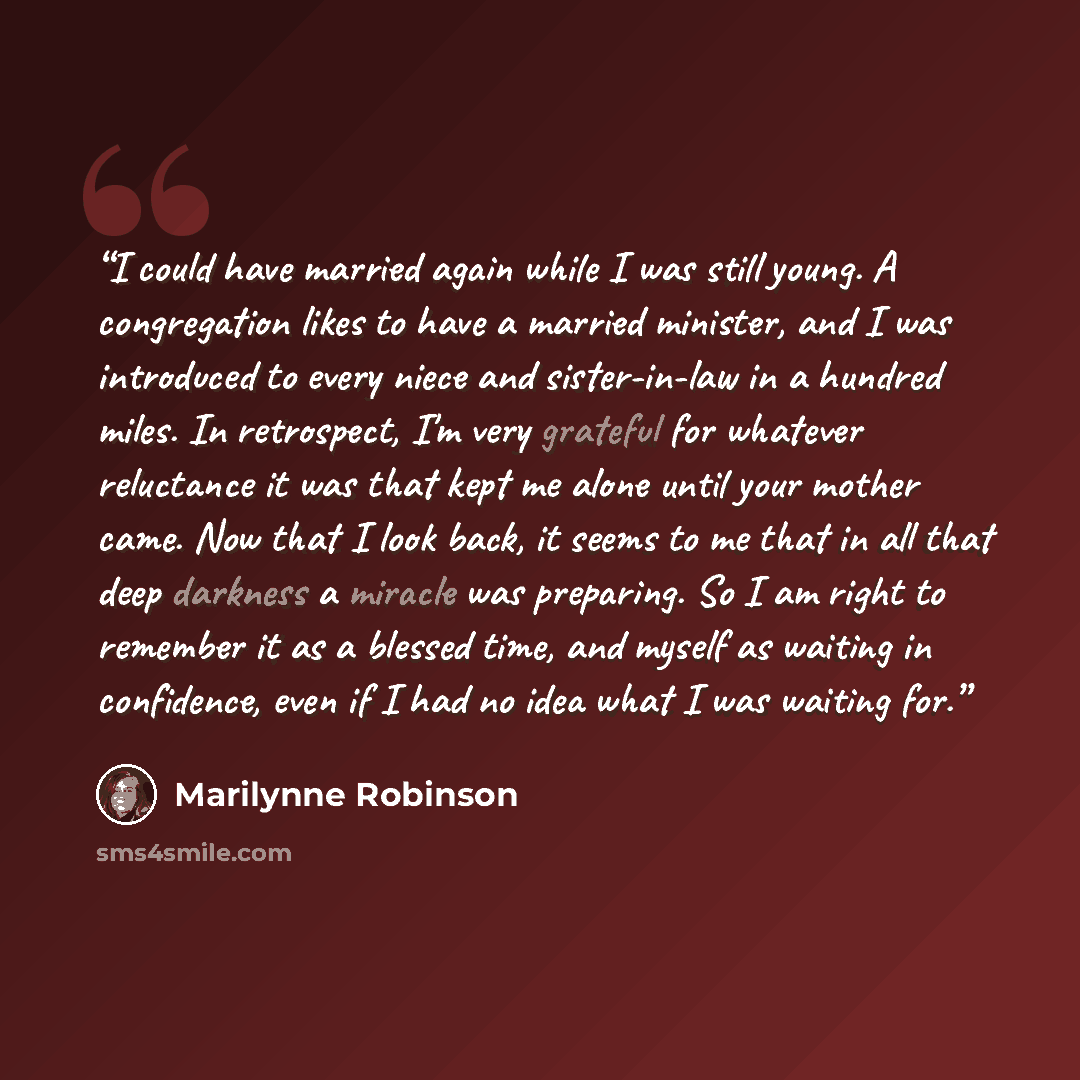 “I could have married again while I was still young. A congregation likes to have a married minister, and I was introduced to every niece and sister-in-law in a hundred miles. In retrospect, I'm very grateful for whatever reluctance it was that kept me alone until your mother came. Now that I look…” quote by Marilynne Robinson
