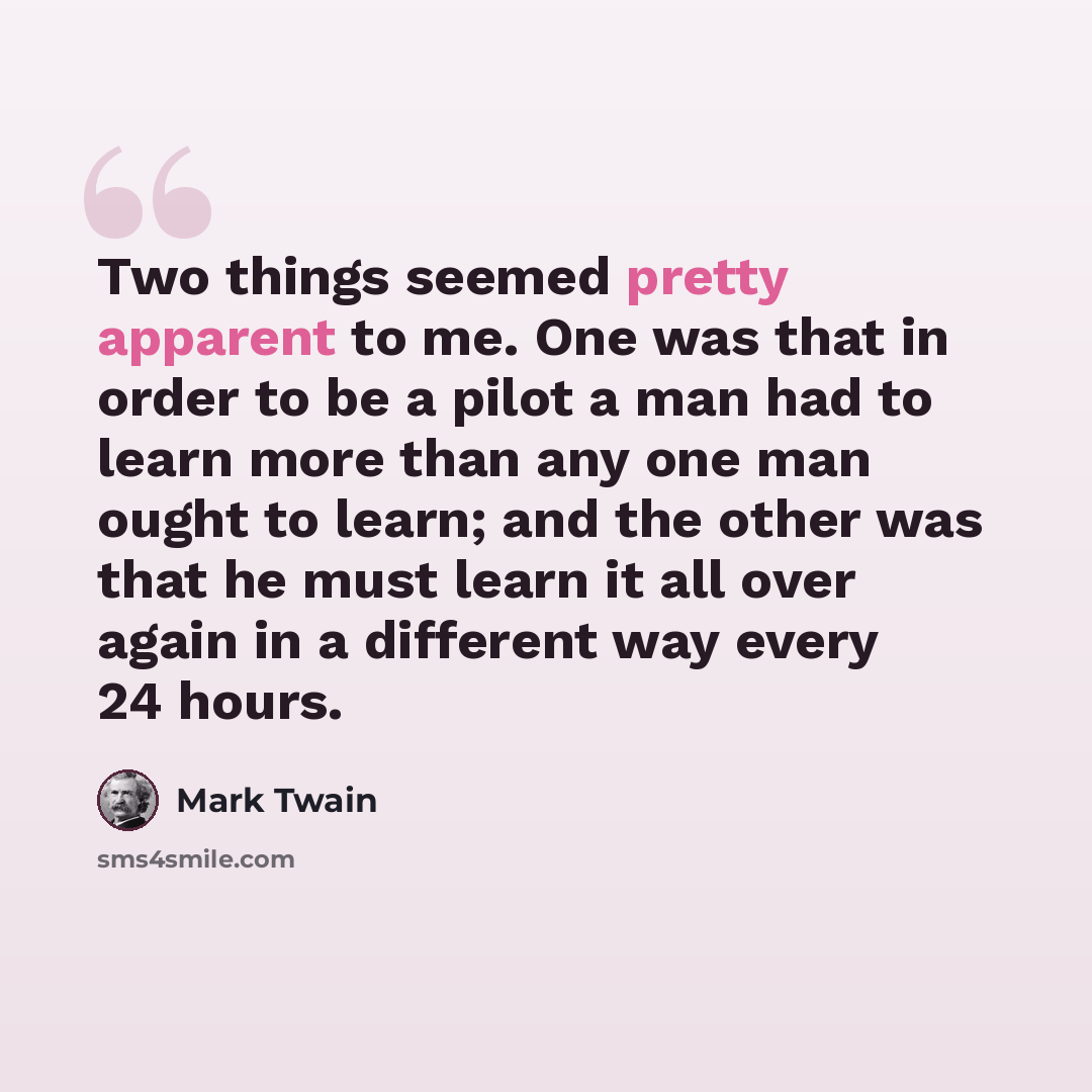 “Two things seemed pretty apparent to me. One was that in order to be a pilot a man had to learn more than any one man ought to learn; and the other was that he must learn it all over again in a different way every 24 hours.” quote by Mark Twain