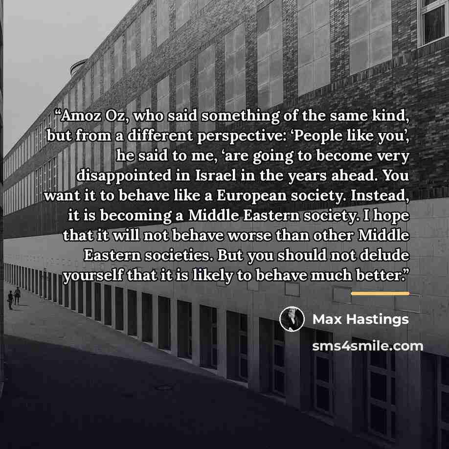 “Amoz Oz, who said something of the same kind, but from a different perspective: ‘People like you’, he said to me, ‘are going to become very disappointed in Israel in the years ahead. You want it to behave like a European society. Instead, it is becoming a Middle Eastern society. I hope that it…” quote by Max Hastings
