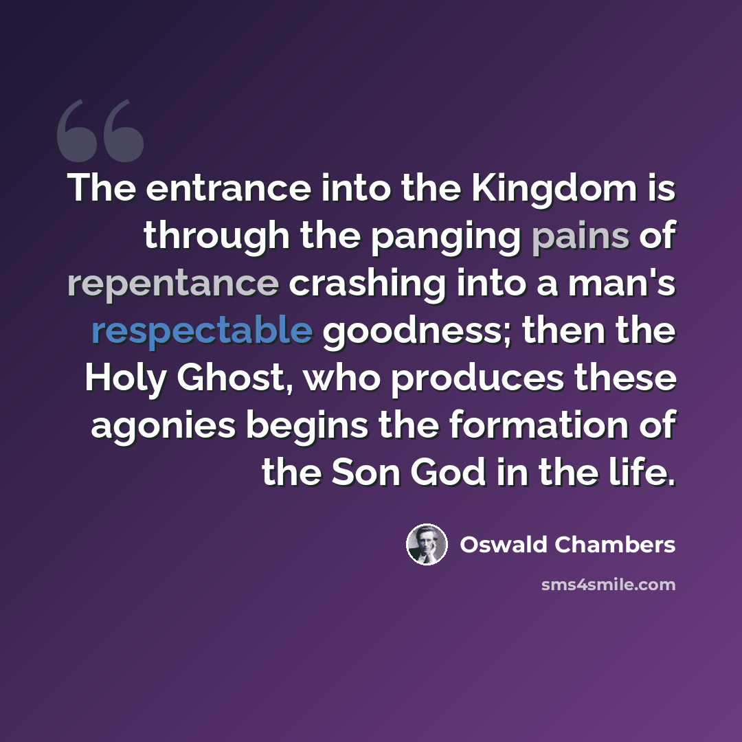 “The entrance into the Kingdom is through the panging pains of repentance crashing into a man's respectable goodness; then the Holy Ghost, who produces these agonies begins the formation of the Son God in the life.” quote by Oswald Chambers