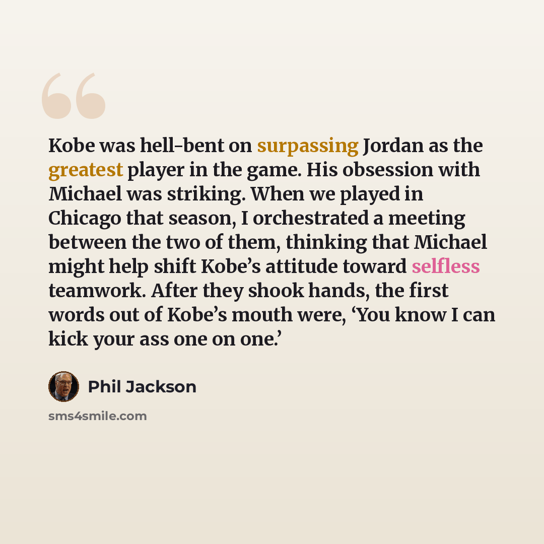“Kobe was hell-bent on surpassing Jordan as the greatest player in the game. His obsession with Michael was striking. When we played in Chicago that season, I orchestrated a meeting between the two of them, thinking that Michael might help shift Kobe’s attitude toward selfless teamwork. After they…” quote by Phil Jackson