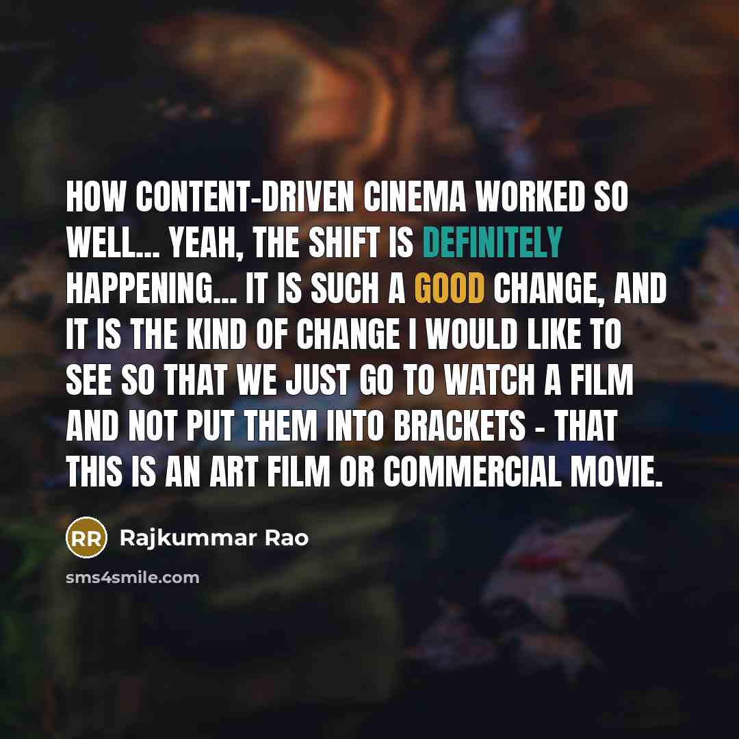 “How content-driven cinema worked so well... Yeah, the shift is definitely happening... It is such a good change, and it is the kind of change I would like to see so that we just go to watch a film and not put them into brackets - that this is an art film or commercial movie.” quote by Rajkummar Rao