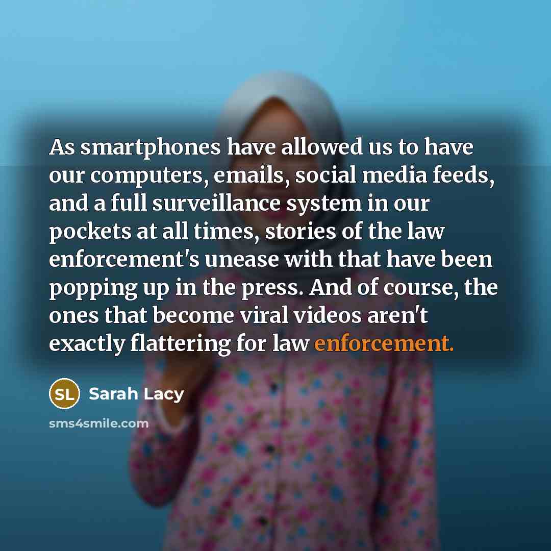 “As smartphones have allowed us to have our computers, emails, social media feeds, and a full surveillance system in our pockets at all times, stories of the law enforcement's unease with that have been popping up in the press. And of course, the ones that become viral videos aren't exactly…” quote by Sarah Lacy