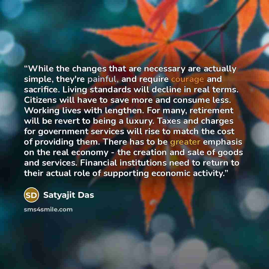 “While the changes that are necessary are actually simple, they're painful, and require courage and sacrifice. Living standards will decline in real terms. Citizens will have to save more and consume less. Working lives with lengthen. For many, retirement will be revert to being a luxury. Taxes and…” quote by Satyajit Das