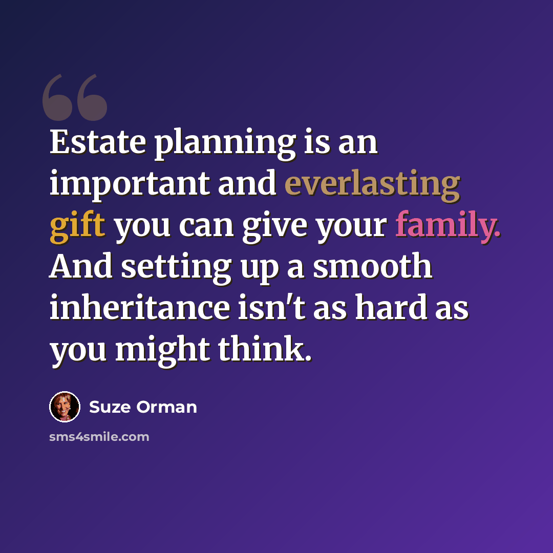 “Estate planning is an important and everlasting gift you can give your family. And setting up a smooth inheritance isn't as hard as you might think.” quote by Suze Orman