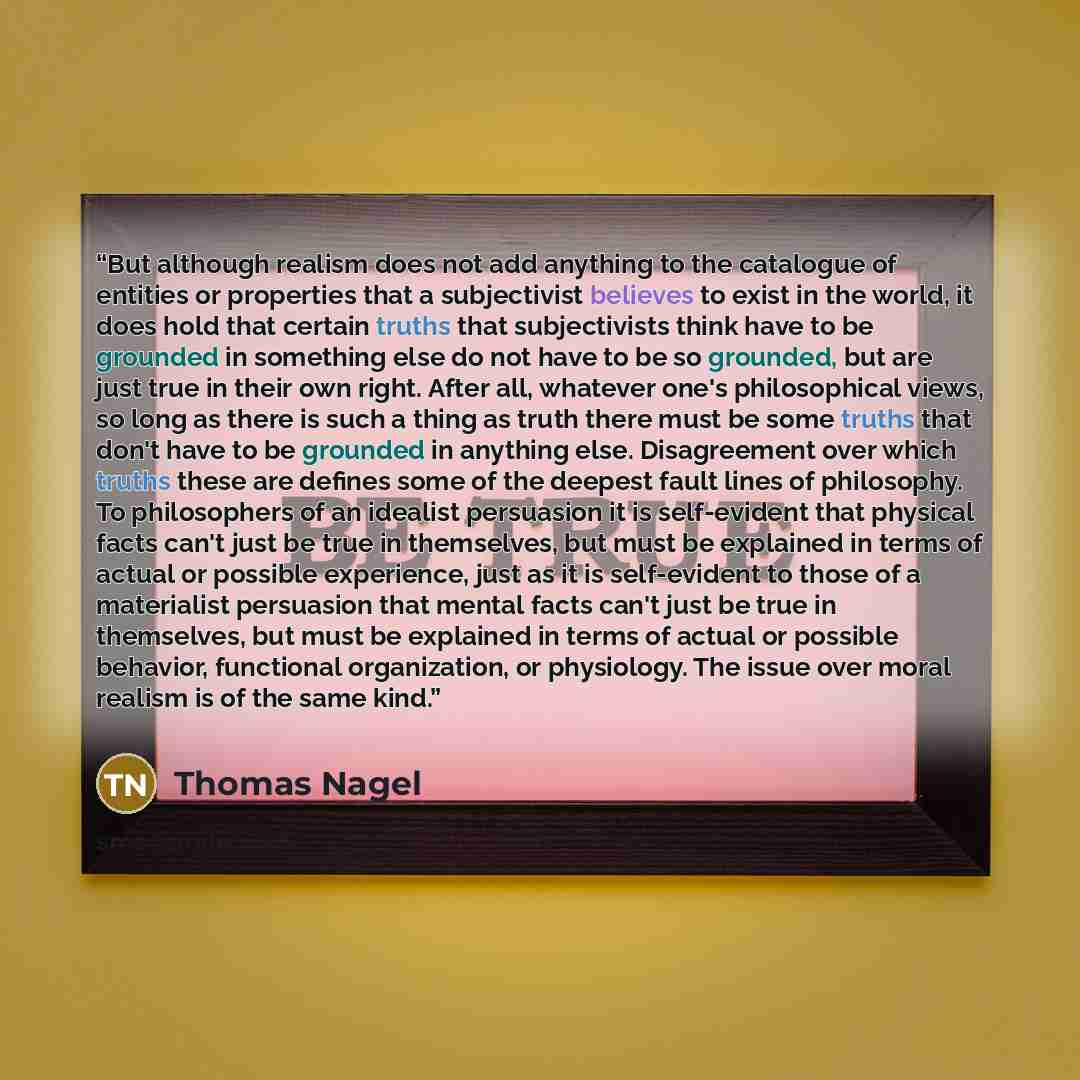 “But although realism does not add anything to the catalogue of entities or properties that a subjectivist believes to exist in the world, it does hold that certain truths that subjectivists think have to be grounded in something else do not have to be so grounded, but are just true in their own…” quote by Thomas Nagel