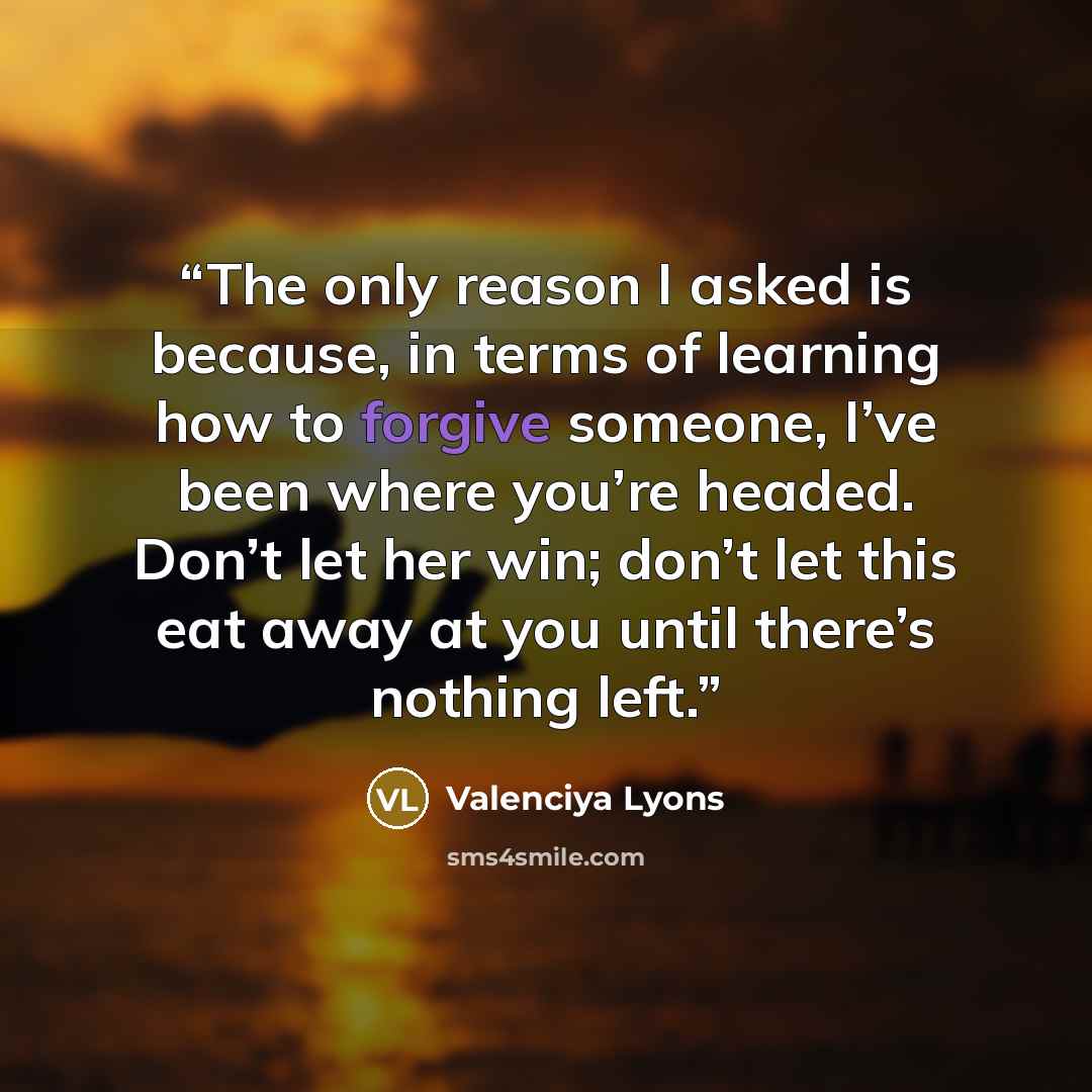 “The only reason I asked is because, in terms of learning how to forgive someone, I’ve been where you’re headed. Don’t let her win; don’t let this eat away at you until there’s nothing left.” quote by Valenciya Lyons