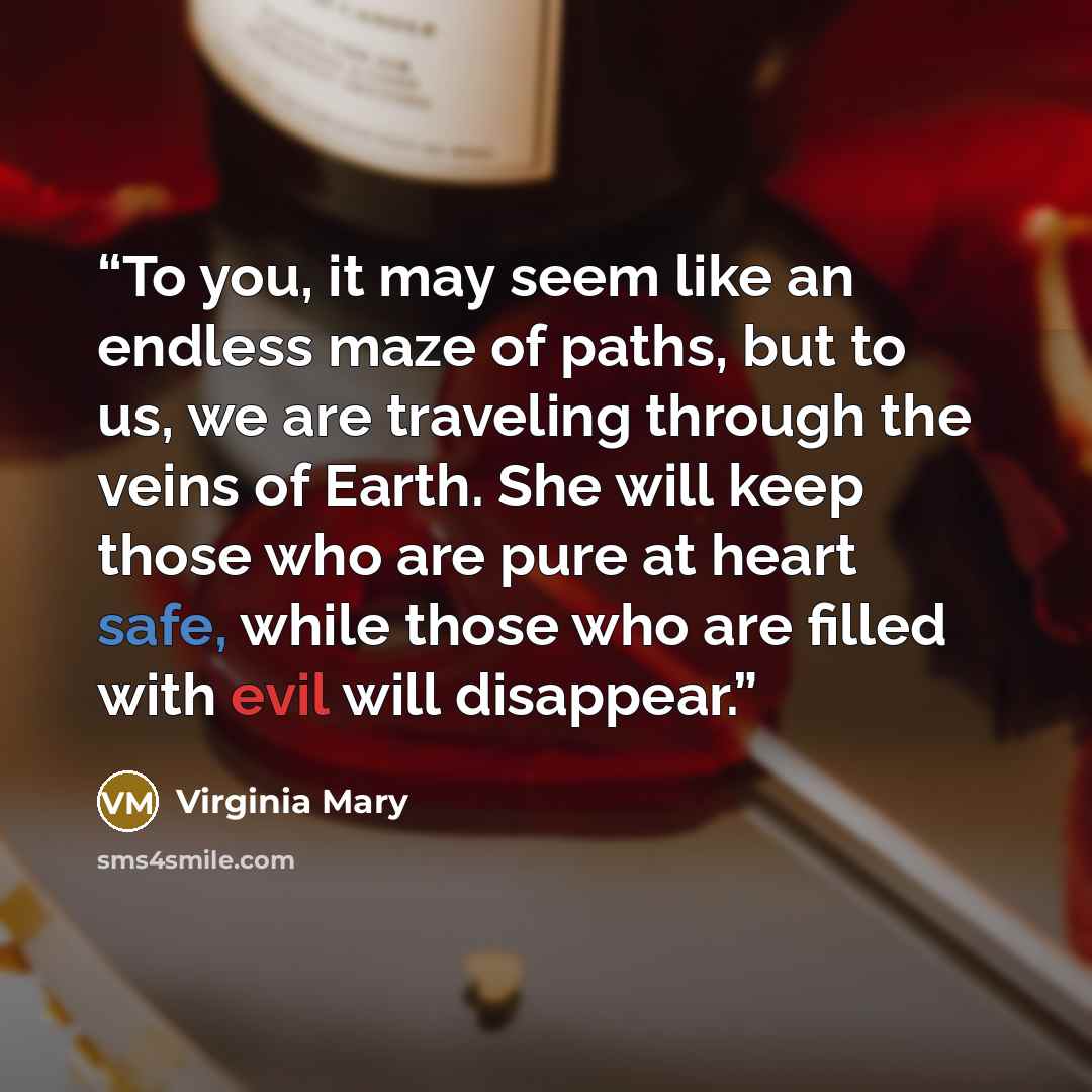 “To you, it may seem like an endless maze of paths, but to us, we are traveling through the veins of Earth. She will keep those who are pure at heart safe, while those who are filled with evil will disappear.” quote by Virginia Mary