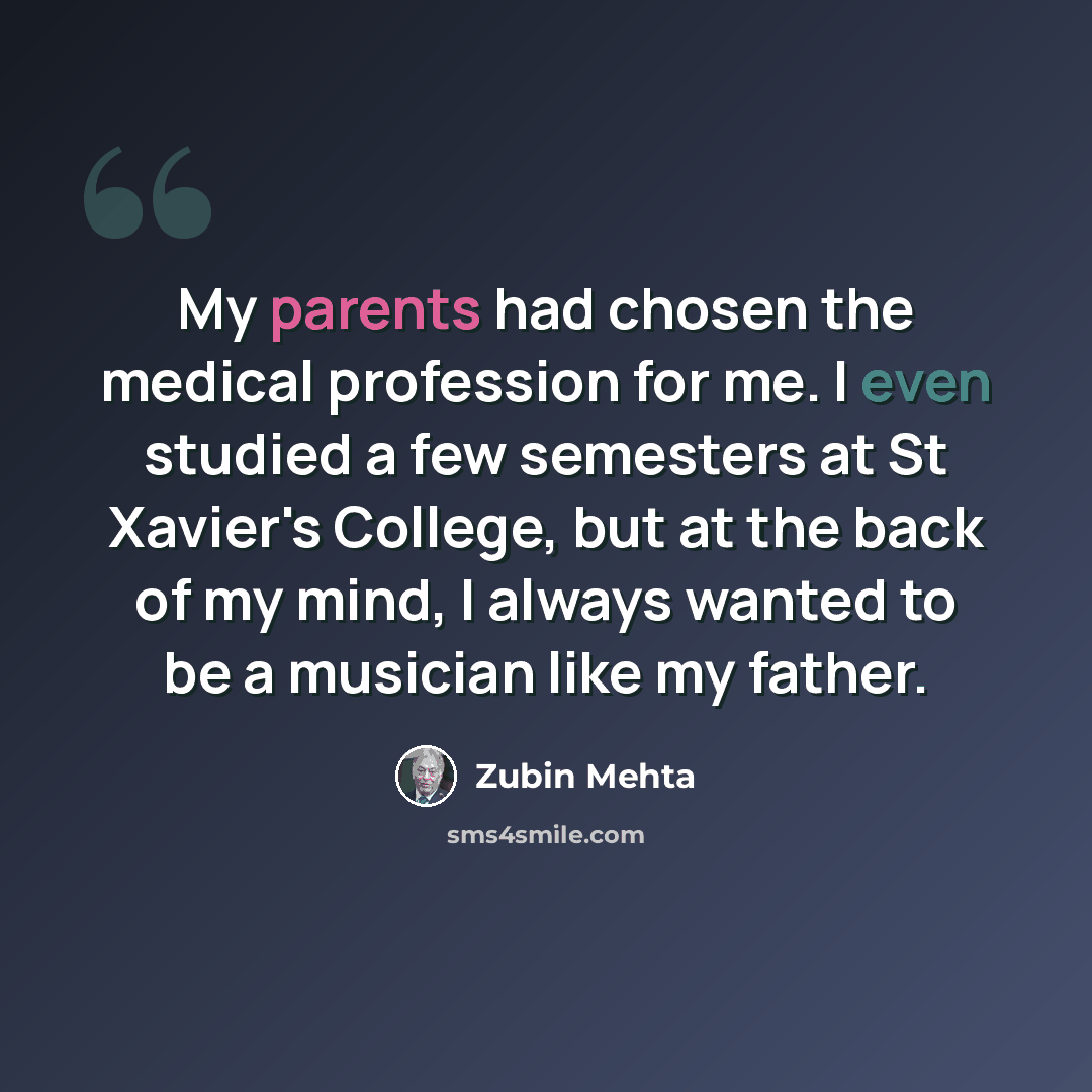 “My parents had chosen the medical profession for me. I even studied a few semesters at St Xavier's College, but at the back of my mind, I always wanted to be a musician like my father.” quote by Zubin Mehta