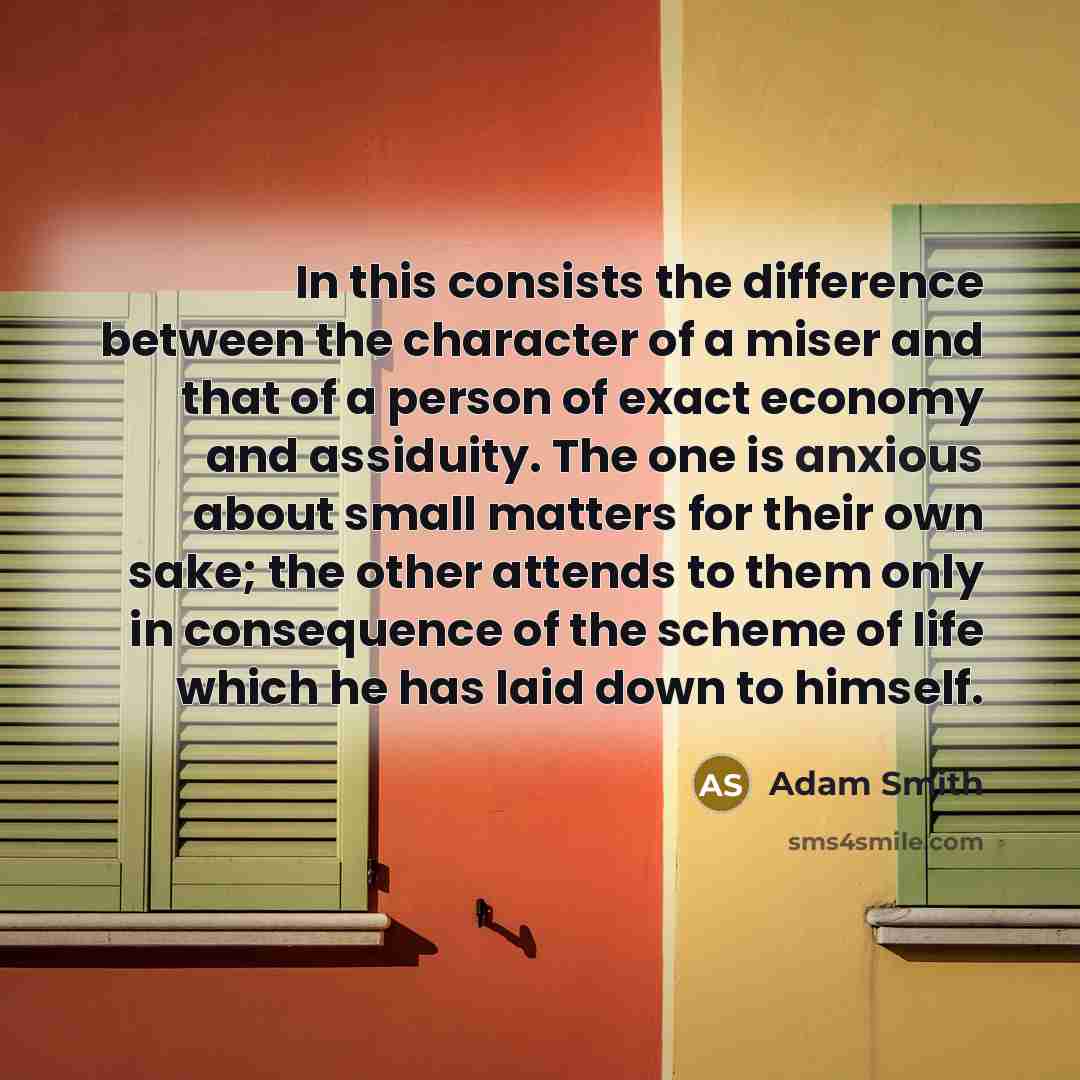 “In this consists the difference between the character of a miser and that of a person of exact economy and assiduity. The one is anxious about small matters for their own sake; the other attends to them only in consequence of the scheme of life which he has laid down to himself.” quote by Adam Smith