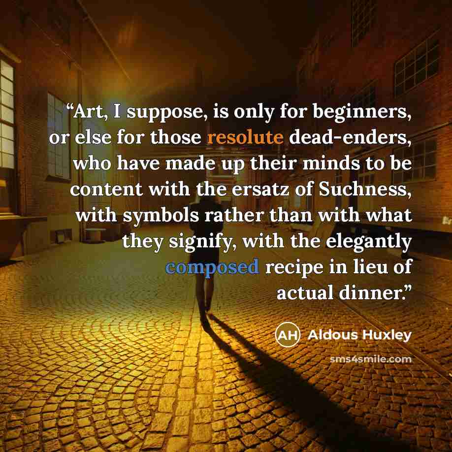 “Art, I suppose, is only for beginners, or else for those resolute dead-enders, who have made up their minds to be content with the ersatz of Suchness, with symbols rather than with what they signify, with the elegantly composed recipe in lieu of actual dinner.” quote by Aldous Huxley