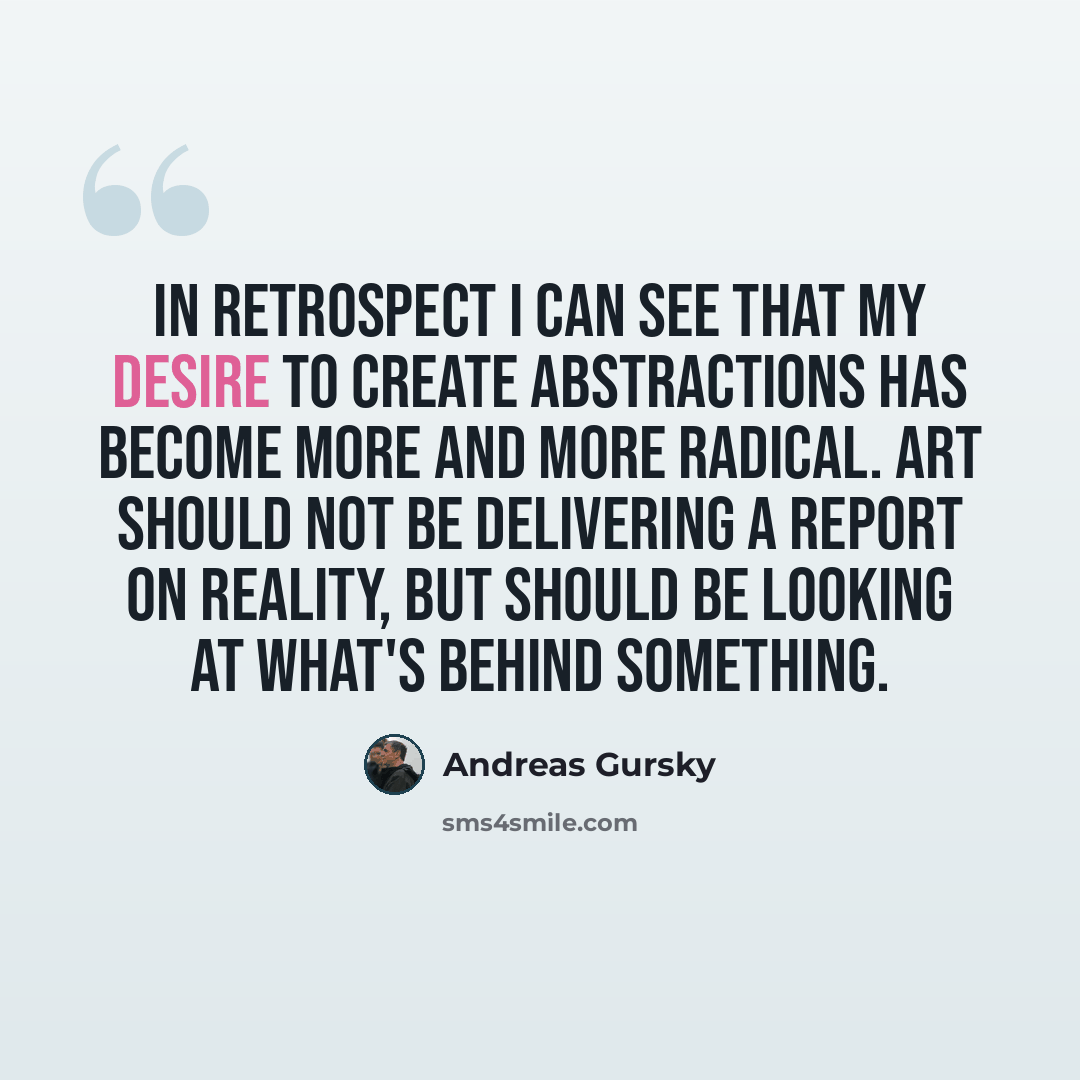 “In retrospect I can see that my desire to create abstractions has become more and more radical. Art should not be delivering a report on reality, but should be looking at what's behind something.” quote by Andreas Gursky