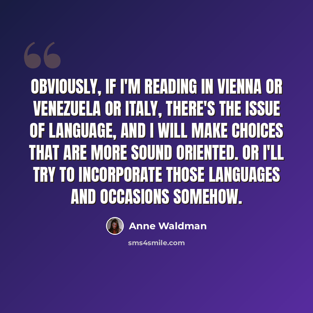 “Obviously, if I'm reading in Vienna or Venezuela or Italy, there's the issue of language, and I will make choices that are more sound oriented. Or I'll try to incorporate those languages and occasions somehow.” quote by Anne Waldman