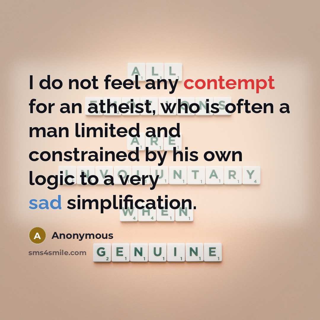 “I do not feel any contempt for an atheist, who is often a man limited and constrained by his own logic to a very sad simplification.” quote by Anonymous