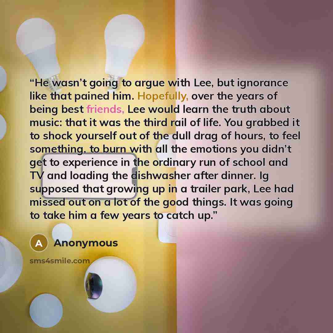 “He wasn’t going to argue with Lee, but ignorance like that pained him. Hopefully, over the years of being best friends, Lee would learn the truth about music: that it was the third rail of life. You grabbed it to shock yourself out of the dull drag of hours, to feel something, to burn with all the…” quote by Anonymous