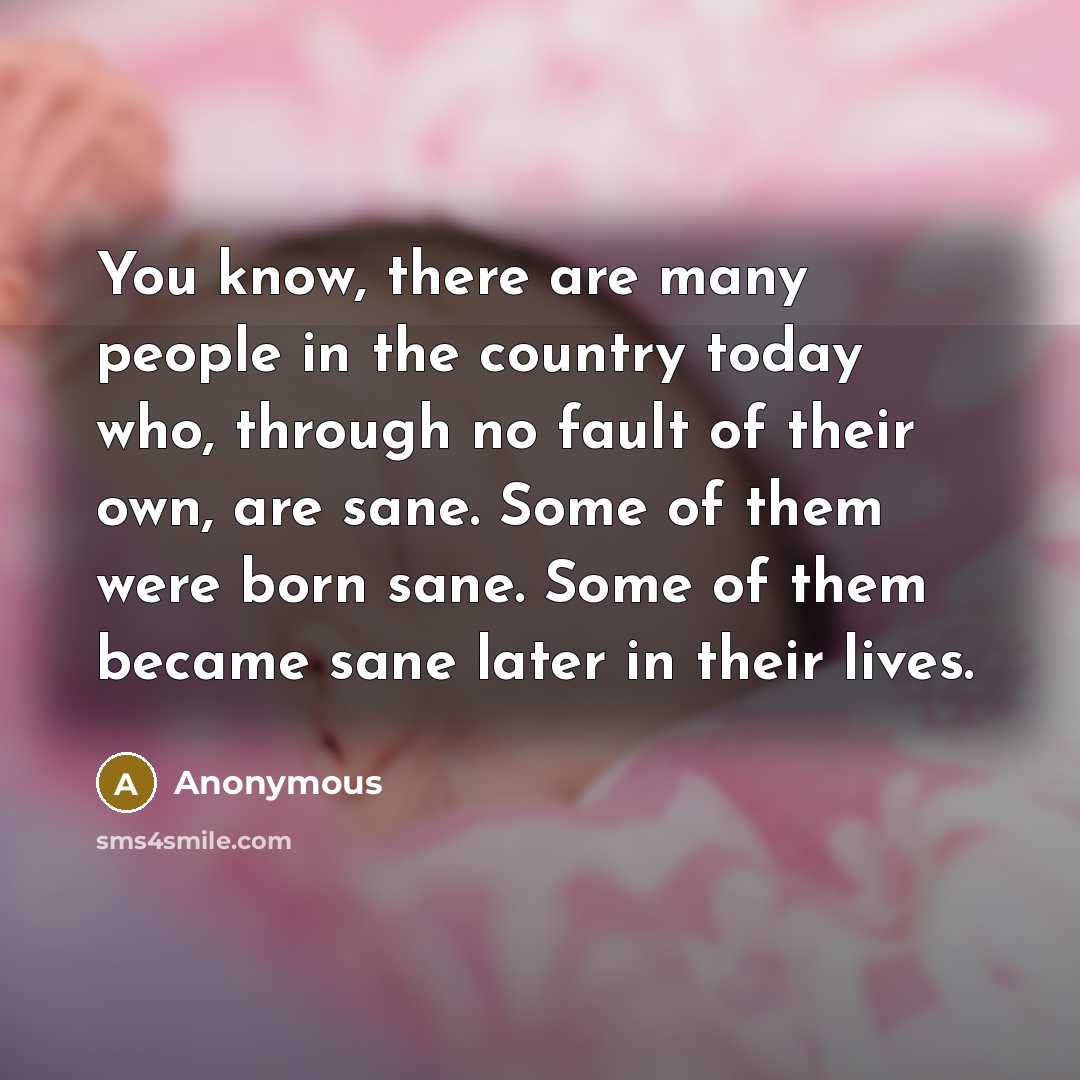 “You know, there are many people in the country today who, through no fault of their own, are sane. Some of them were born sane. Some of them became sane later in their lives.” quote by Anonymous