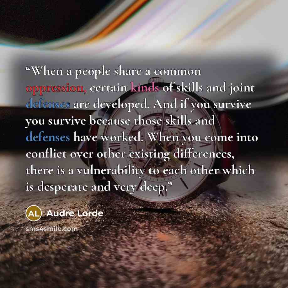 “When a people share a common oppression, certain kinds of skills and joint defenses are developed. And if you survive you survive because those skills and defenses have worked. When you come into conflict over other existing differences, there is a vulnerability to each other which is desperate…” quote by Audre Lorde