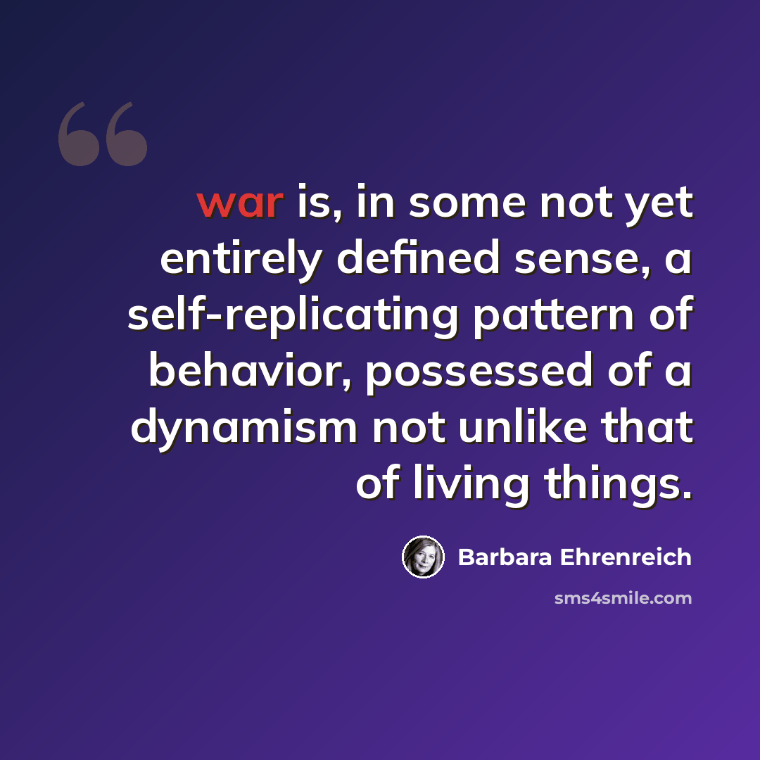 “war is, in some not yet entirely defined sense, a self-replicating pattern of behavior, possessed of a dynamism not unlike that of living things.” quote by Barbara Ehrenreich