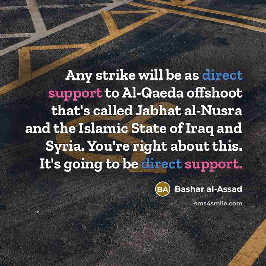“Any strike will be as direct support to Al-Qaeda offshoot that's called Jabhat al-Nusra and the Islamic State of Iraq and Syria. You're right about this. It's going to be direct support.” quote by Bashar al-Assad