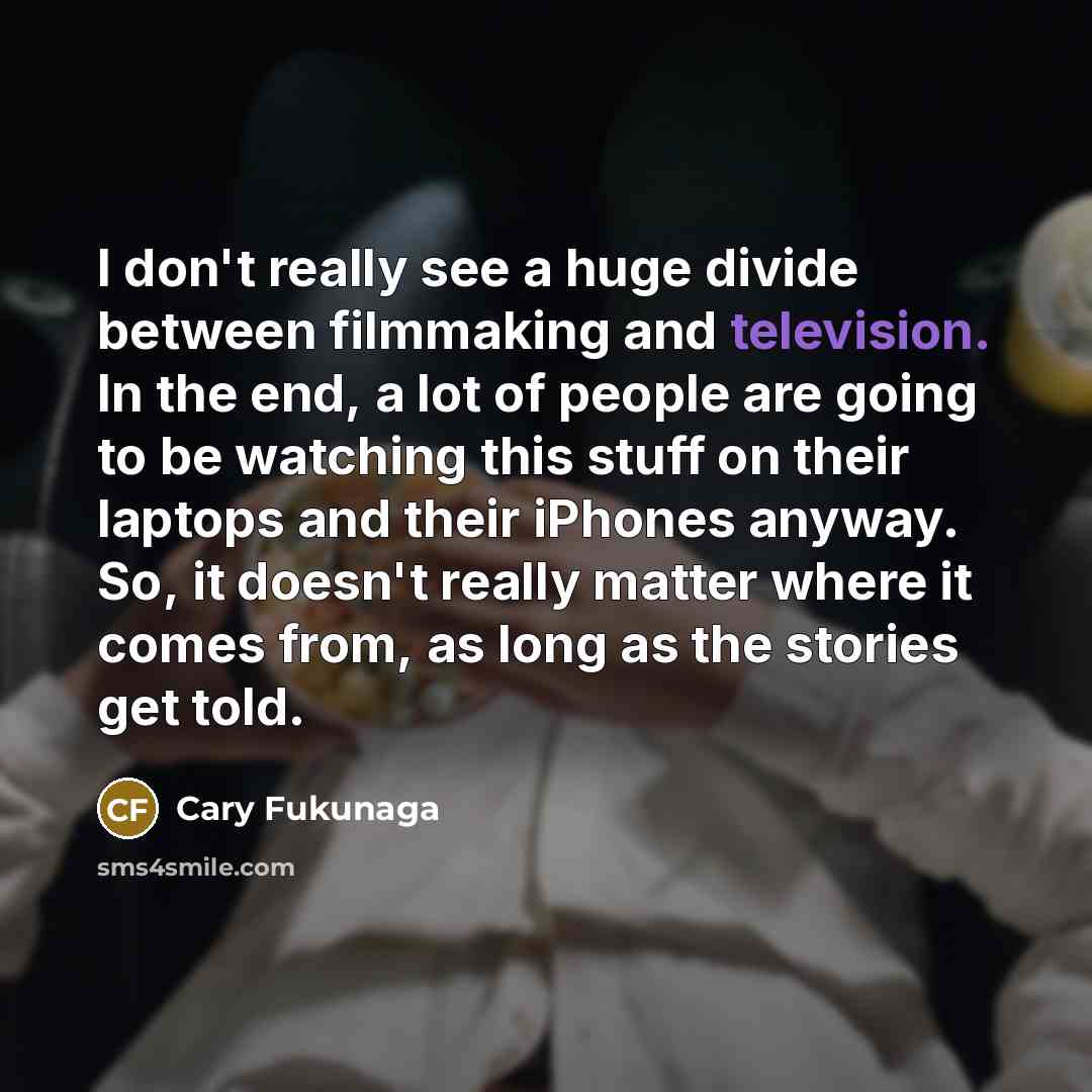 “I don't really see a huge divide between filmmaking and television. In the end, a lot of people are going to be watching this stuff on their laptops and their iPhones anyway. So, it doesn't really matter where it comes from, as long as the stories get told.” quote by Cary Fukunaga