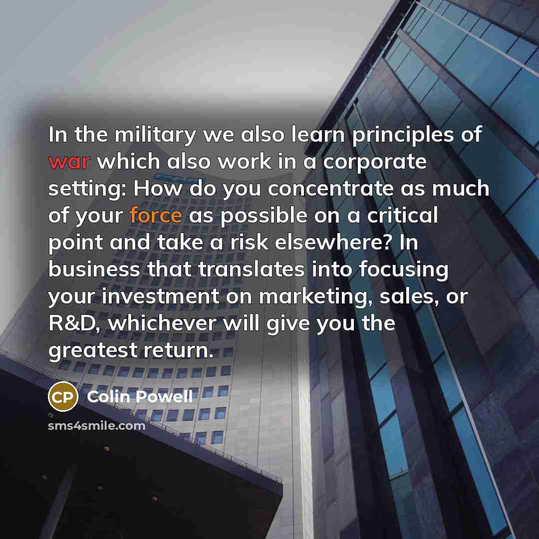 “In the military we also learn principles of war which also work in a corporate setting: How do you concentrate as much of your force as possible on a critical point and take a risk elsewhere? In business that translates into focusing your investment on marketing, sales, or R&D, whichever will give…” quote by Colin Powell
