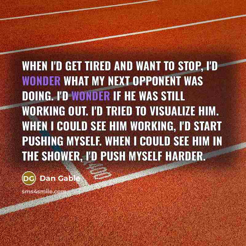 “When I'd get tired and want to stop, I'd wonder what my next opponent was doing. I'd wonder if he was still working out. I'd tried to visualize him. When I could see him working, I'd start pushing myself. When I could see him in the shower, I'd push myself harder.” quote by Dan Gable