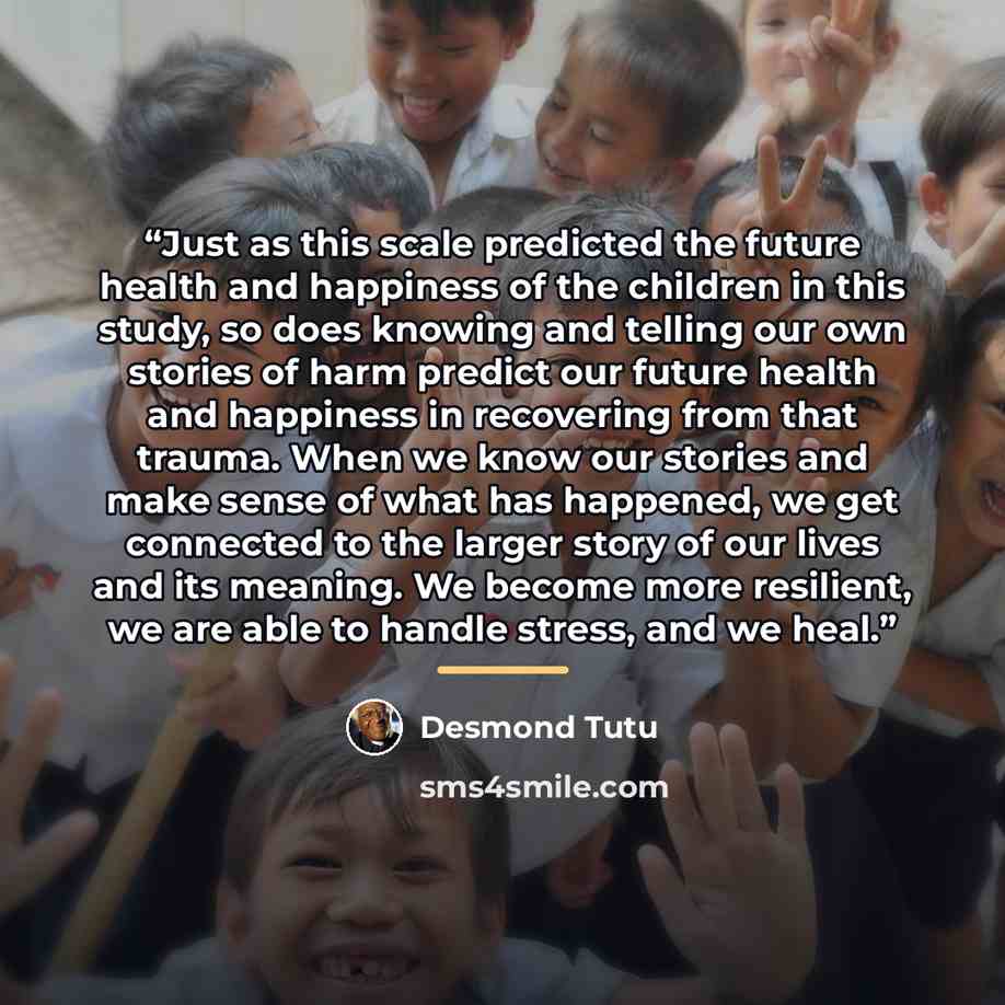 “Just as this scale predicted the future health and happiness of the children in this study, so does knowing and telling our own stories of harm predict our future health and happiness in recovering from that trauma. When we know our stories and make sense of what has happened, we get connected to…” quote by Desmond Tutu