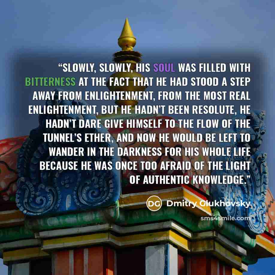 “Slowly, slowly, his soul was filled with bitterness at the fact that he had stood a step away from enlightenment, from the most real enlightenment, but he hadn’t been resolute, he hadn’t dare give himself to the flow of the tunnel’s ether, and now he would be left to wander in the darkness for his…” quote by Dmitry Glukhovsky
