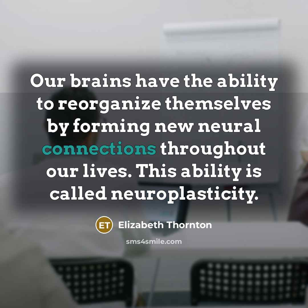 “Our brains have the ability to reorganize themselves by forming new neural connections throughout our lives. This ability is called neuroplasticity.” quote by Elizabeth Thornton