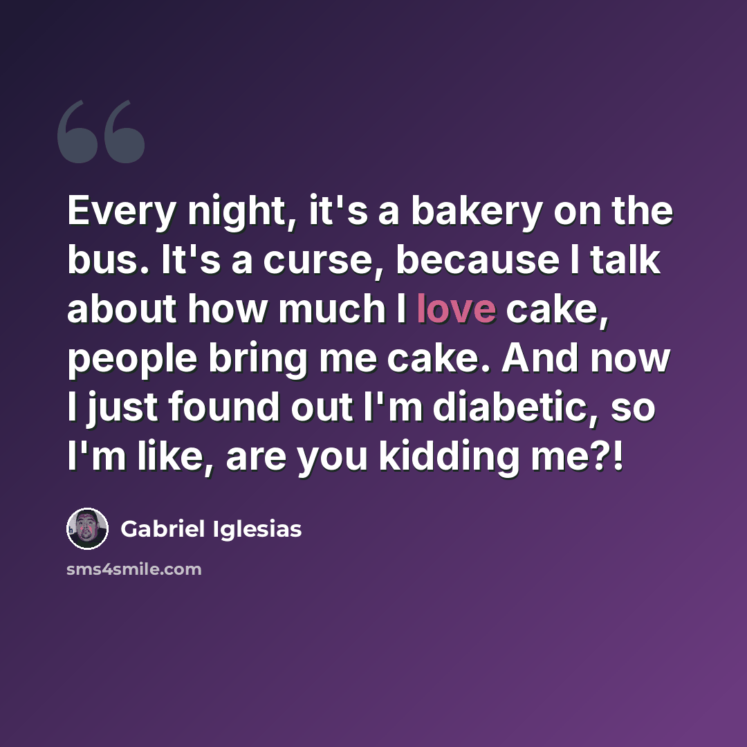 “Every night, it's a bakery on the bus. It's a curse, because I talk about how much I love cake, people bring me cake. And now I just found out I'm diabetic, so I'm like, are you kidding me?!” quote by Gabriel Iglesias