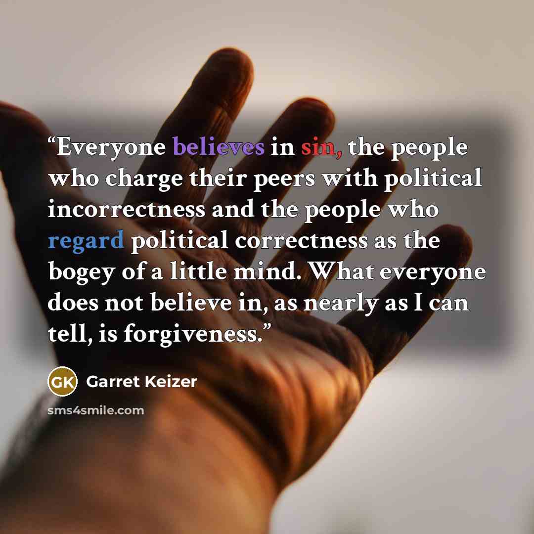 “Everyone believes in sin, the people who charge their peers with political incorrectness and the people who regard political correctness as the bogey of a little mind. What everyone does not believe in, as nearly as I can tell, is forgiveness.” quote by Garret Keizer