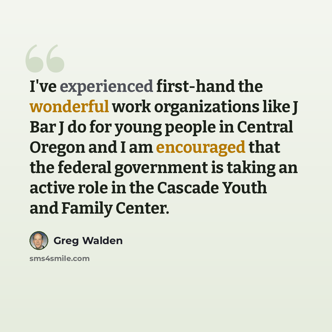 “I've experienced first-hand the wonderful work organizations like J Bar J do for young people in Central Oregon and I am encouraged that the federal government is taking an active role in the Cascade Youth and Family Center.” quote by Greg Walden