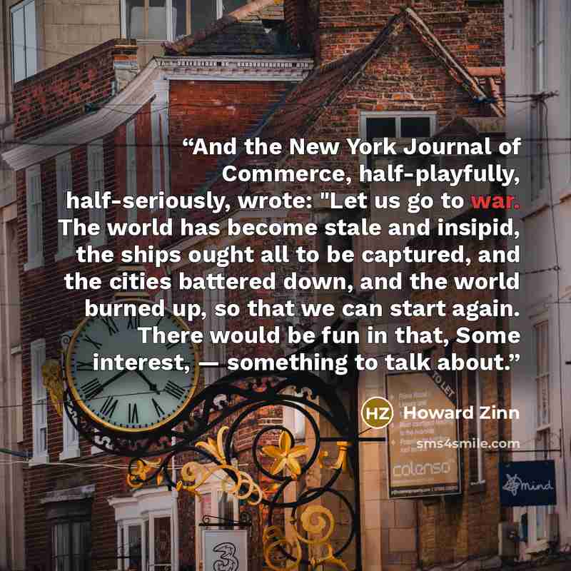 “And the New York Journal of Commerce, half-playfully, half-seriously, wrote: "Let us go to war. The world has become stale and insipid, the ships ought all to be captured, and the cities battered down, and the world burned up, so that we can start again. There would be fun in that, Some interest…” quote by Howard Zinn