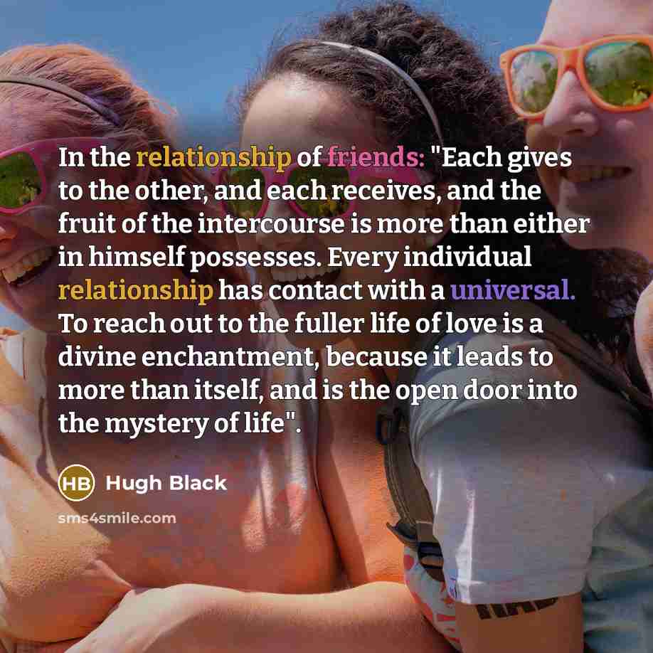“In the relationship of friends: "Each gives to the other, and each receives, and the fruit of the intercourse is more than either in himself possesses. Every individual relationship has contact with a universal. To reach out to the fuller life of love is a divine enchantment, because it leads to…” quote by Hugh Black