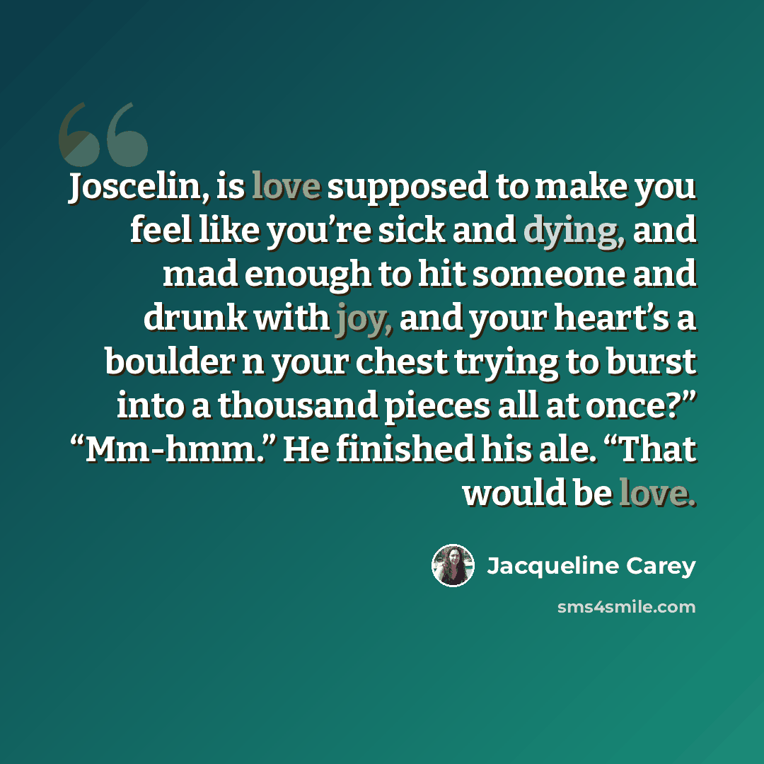 “Joscelin, is love supposed to make you feel like you’re sick and dying, and mad enough to hit someone and drunk with joy, and your heart’s a boulder n your chest trying to burst into a thousand pieces all at once?” “Mm-hmm.” He finished his ale. “That would be love.” quote by Jacqueline Carey