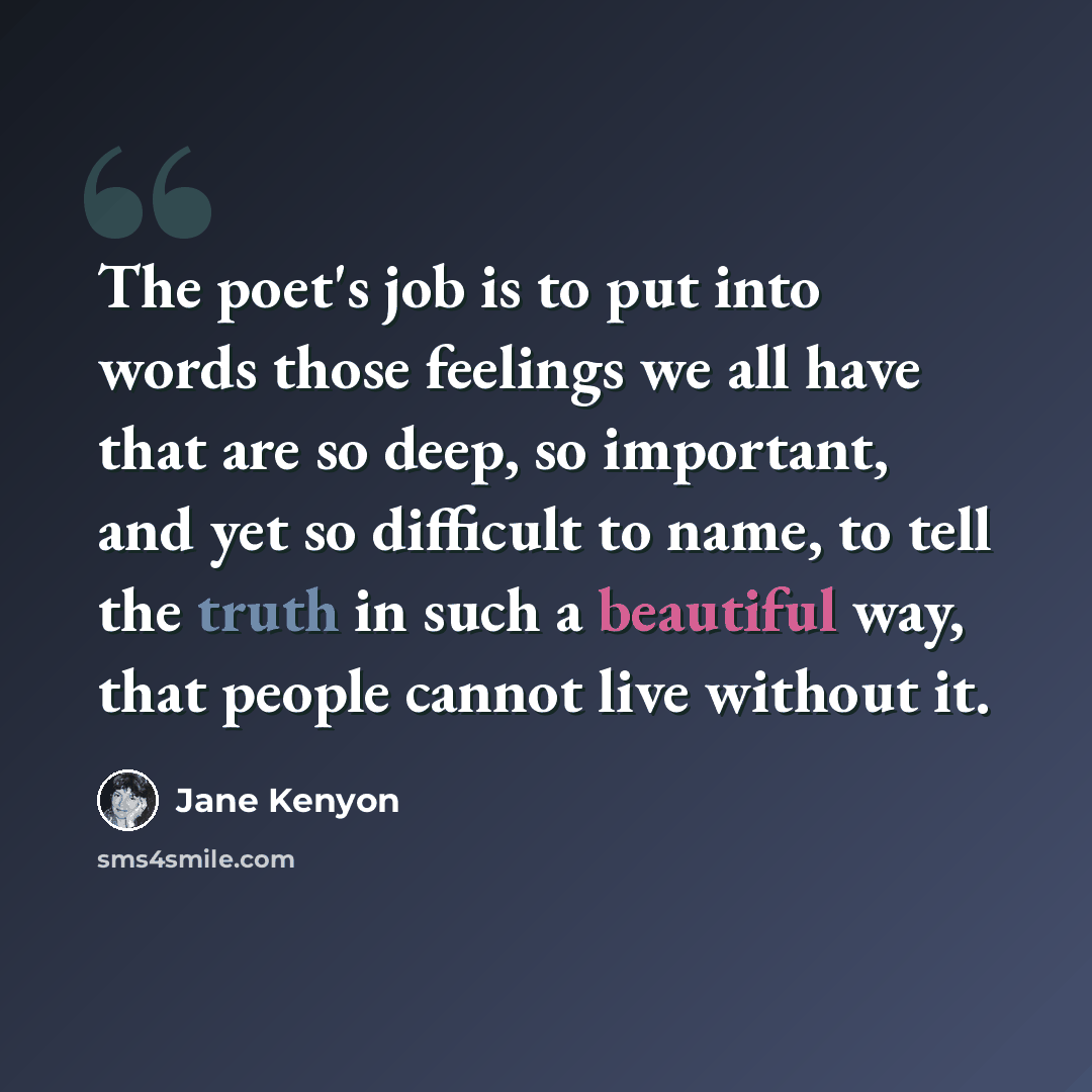 “The poet's job is to put into words those feelings we all have that are so deep, so important, and yet so difficult to name, to tell the truth in such a beautiful way, that people cannot live without it.” quote by Jane Kenyon
