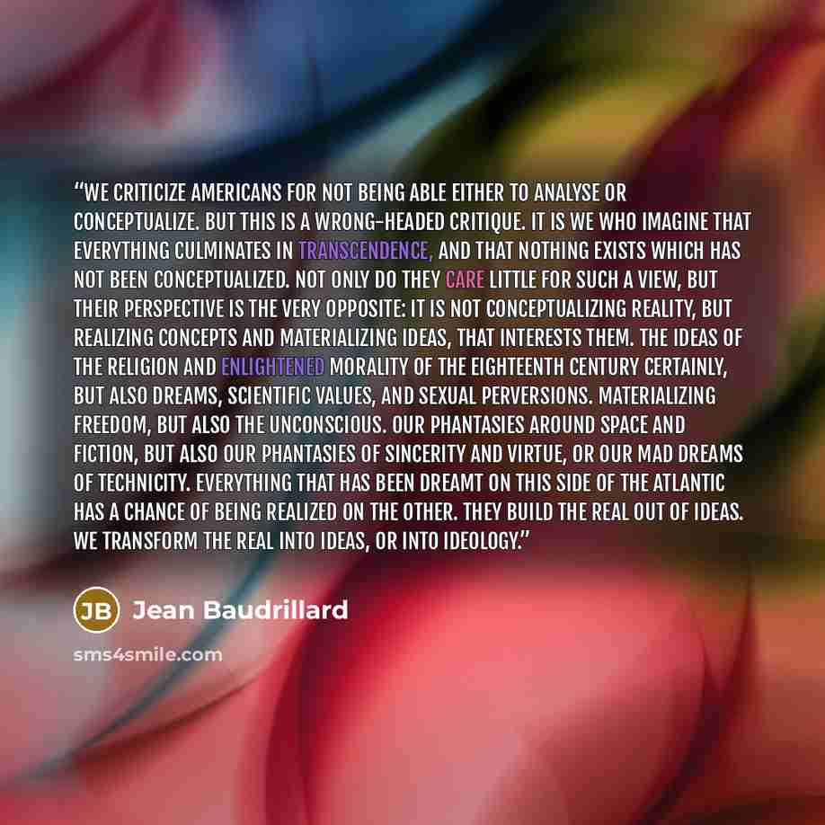 “We criticize Americans for not being able either to analyse or conceptualize. But this is a wrong-headed critique. It is we who imagine that everything culminates in transcendence, and that nothing exists which has not been conceptualized. Not only do they care little for such a view, but their…” quote by Jean Baudrillard